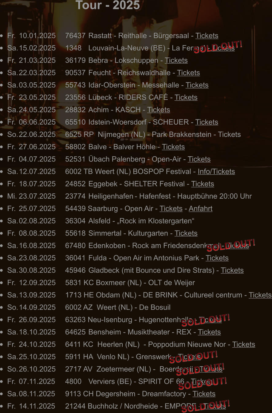 Tour - 2025 •	Fr.	10.01.2025	76437	Rastatt - Reithalle - Bürgersaal - Tickets •	Sa.	15.02.2025	1348 	Louvain-La-Neuve (BE) - La Ferme! - Tickets •	Fr.	21.03.2025	36179	Bebra - Lokschuppen - Tickets •	Sa.	22.03.2025	90537	Feucht - Reichswaldhalle - Tickets •	Sa.	03.05.2025	55743 	Idar-Oberstein - Messehalle - Tickets •	Fr.	23.05.2025	23556	Lübeck - RIDERS CAFÉ - Tickets •	Sa.	24.05.2025	28832	Achim - KASCH - Tickets •	Fr.	06.06.2025	65510	Idstein-Woersdorf - SCHEUER - Tickets •	So.	22.06.2025	6525 RP  Nijmegen (NL) - Park Brakkenstein - Tickets •	Fr.	27.06.2025	58802	Balve - Balver Höhle - Tickets •	Fr.	04.07.2025	52531	Übach Palenberg - Open-Air - Tickets •	Sa.	12.07.2025	6002 TB Weert (NL) BOSPOP Festival - Info/Tickets •	Fr.	18.07.2025	24852 	Eggebek - SHELTER Festival - Tickets •	Mi.	23.07.2025	23774	Heiligenhafen	- Hafenfest - Hauptbühne 20:00 Uhr •	Fr.	25.07.2025	54439 Saarburg - Open Air - Tickets - Anfahrt •	Sa.	02.08.2025	36304	Alsfeld - „Rock im Klostergarten“ •	Fr.	08.08.2025	55618	Simmertal - Kulturgarten - Tickets •	Sa.	16.08.2025	67480	Edenkoben - Rock am Friedensdenkmal - Tickets •	Sa.	23.08.2025	36041	Fulda - Open Air im Antonius Park - Tickets •	Sa.	30.08.2025	45946	Gladbeck (mit Bounce und Dire Strats) - Tickets •	Fr.	12.09.2025	5831 KC Boxmeer (NL) - OLT de Weijer •	Sa.	13.09.2025	1713 HE Obdam (NL) - DE BRINK - Cultureel centrum - Tickets •	So.	14.09.2025	6002 AZ  Weert (NL) - De Bosuil •	Fr.	26.09.2025	63263 Neu-Isenburg - Hugenottenhalle - Tickets •	Sa.	18.10.2025	64625	Bensheim - Musiktheater - REX - Tickets •	Fr.	24.10.2025	6411 KC  Heerlen (NL)  - Poppodium Nieuwe Nor - Tickets •	Sa.	25.10.2025	5911 HA  Venlo NL) - Grenswerk - Tickets •	So.	26.10.2025	2717 AV  Zoetermeer (NL) -  Boerdereij - Tickets •	Fr.	07.11.2025	4800  	Verviers (BE) - SPIRIT OF 66 - Tickets •	Sa.	08.11.2025	9113 CH Degersheim - Dreamfactory - Tickets •	Fr.	14.11.2025	21244 Buchholz / Nordheide - EMPORE - Tickets